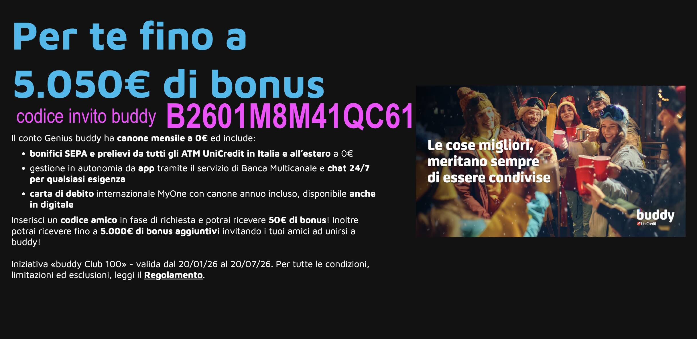 Questo è il codice da inserire durante la richiesta di apertura conto buddy: B2601M8M41QC61 - iniziativa buddy club 100 valida fino al 20/07/2026 Codice Invito Buddy: bonus 50€ con buddy Club 100 (come funziona) - Questo è il codice da inserire durante la richiesta di apertura conto buddy: B2601M8M41QC61 - iniziativa buddy club 100 valida fino al 20/07/2026